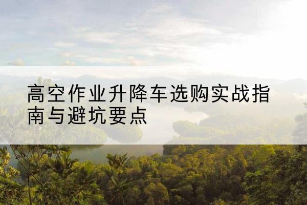 涿鹿升降车怎么选-高空作业升降车选购实战指南与避坑要点