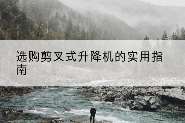 涿鹿剪叉式升降机怎么选-选购剪叉式升降机的实用指南