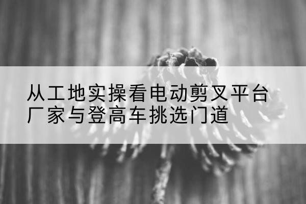 涿鹿电动剪叉升降平台厂家-从工地实操看电动剪叉平台厂家与登高车挑选门道