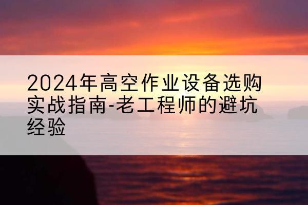 涿鹿高空作业升降机厂家推荐-2024年高空作业设备选购实战指南-老工程师的避坑经验