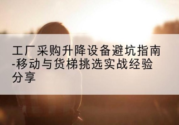 涿鹿移动式升降机怎么选-工厂采购升降设备避坑指南-移动与货梯挑选实战经验分享