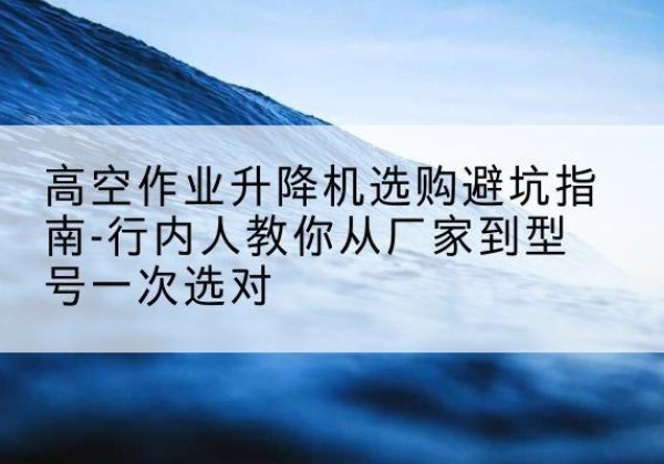 涿鹿升降平台厂家-高空作业升降机选购避坑指南-行内人教你从厂家到型号一次选对