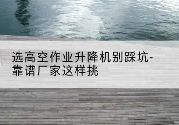 涿鹿剪叉式升降机厂家-选高空作业升降机别踩坑-靠谱厂家这样挑