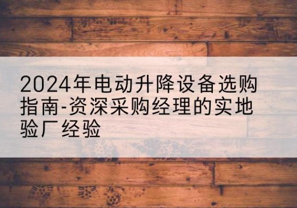 涿鹿电动剪叉升降平台厂家-2024年电动升降设备选购指南-资深采购经理的实地验厂经验