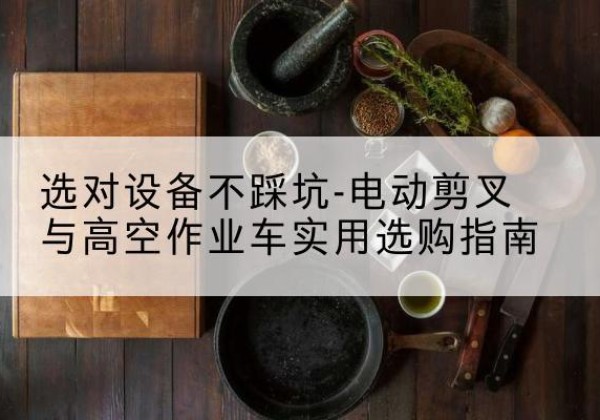 涿鹿电动剪叉升降平台怎么选-选对设备不踩坑-电动剪叉与高空作业车实用选购指南