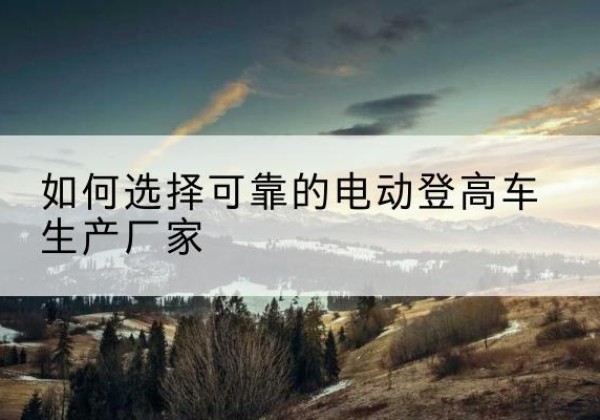 涿鹿电动登高车厂家-如何选择可靠的电动登高车生产厂家
