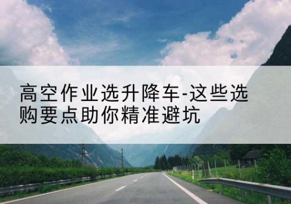 涿鹿升降车厂家-高空作业选升降车-这些选购要点助你*避坑