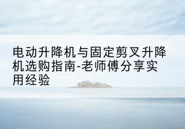 涿鹿电动升降机怎么选-电动升降机与固定剪叉升降机选购指南-老师傅分享实用经验