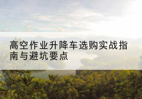 涿鹿升降车怎么选-高空作业升降车选购实战指南与避坑要点