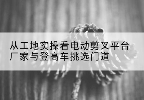 涿鹿电动剪叉升降平台厂家-从工地实操看电动剪叉平台厂家与登高车挑选门道