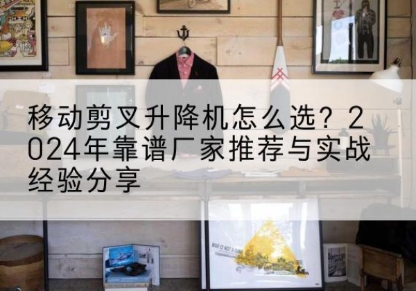 涿鹿升降平台厂家推荐-移动剪叉升降机怎么选？2024年靠谱厂家推荐与实战经验分享