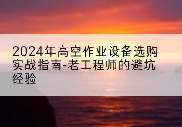 涿鹿高空作业升降机厂家推荐-2024年高空作业设备选购实战指南-老工程师的避坑经验