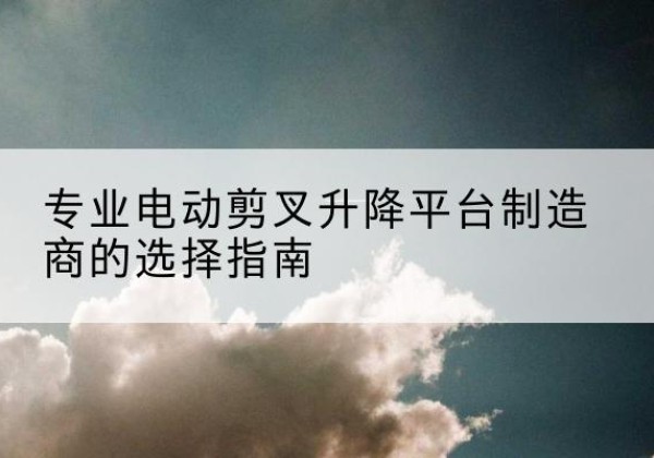 涿鹿电动剪叉升降平台厂家-专业电动剪叉升降平台制造商的选择指南